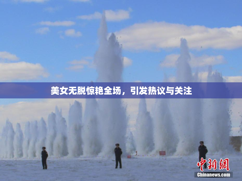 美女无脱惊艳全场，引发热议与关注