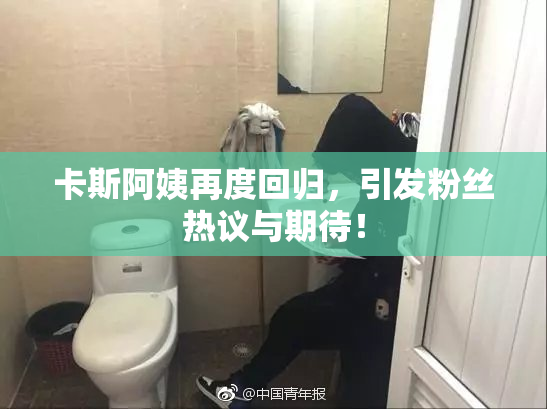 卡斯阿姨再度回归，引发粉丝热议与期待！