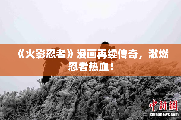 《火影忍者》漫画再续传奇，激燃忍者热血！