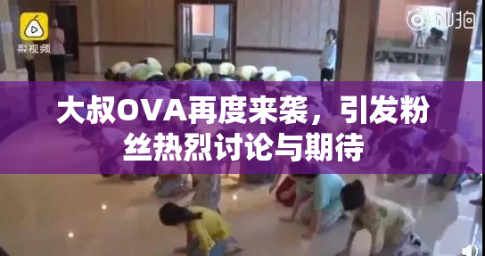 大叔OVA再度来袭，引发粉丝热烈讨论与期待