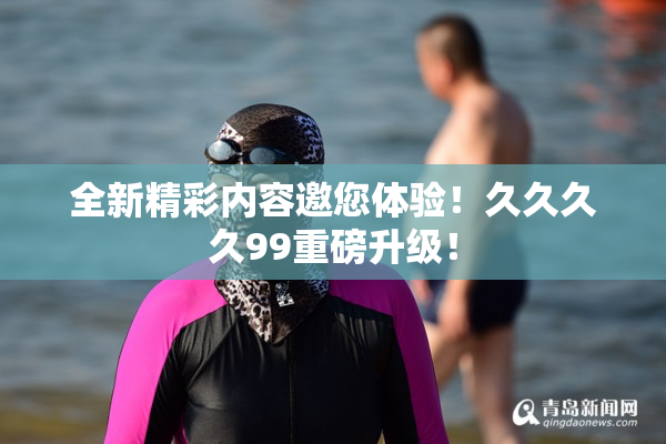 全新精彩内容邀您体验！久久久久99重磅升级！