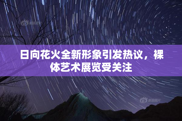 日向花火全新形象引发热议，裸体艺术展览受关注