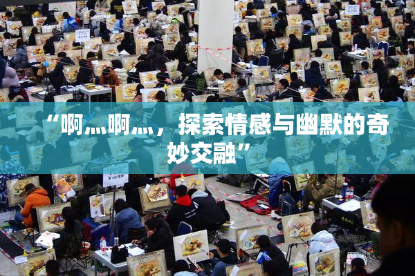 “啊灬啊灬，探索情感与幽默的奇妙交融”