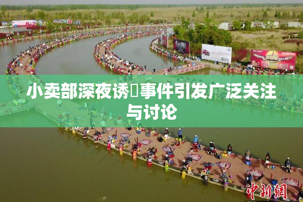 小卖部深夜诱奷事件引发广泛关注与讨论