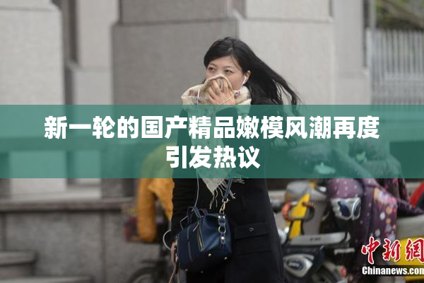 新一轮的国产精品嫩模风潮再度引发热议