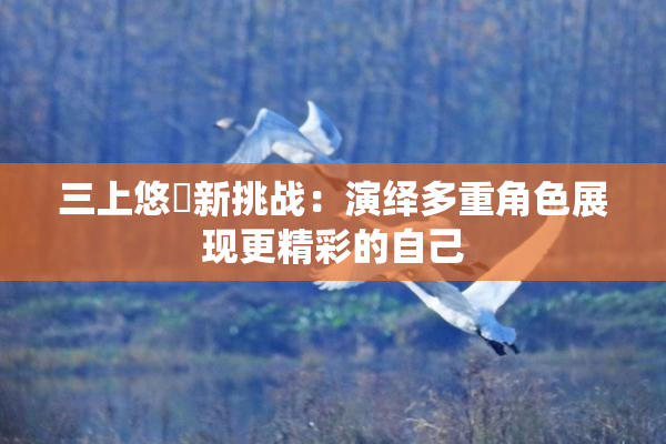 三上悠亜新挑战：演绎多重角色展现更精彩的自己