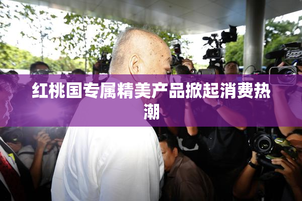 红桃国专属精美产品掀起消费热潮