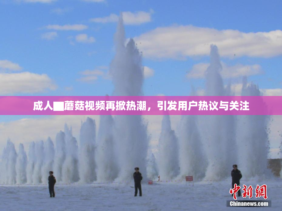 成人▇蘑菇视频再掀热潮，引发用户热议与关注