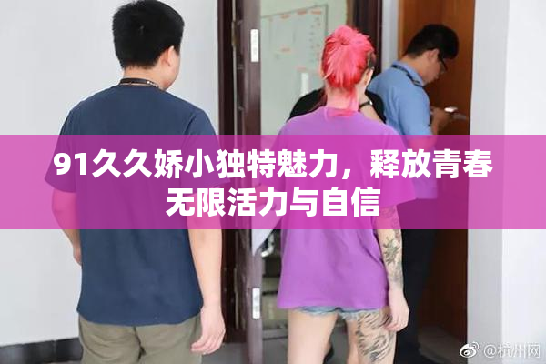 91久久娇小独特魅力，释放青春无限活力与自信