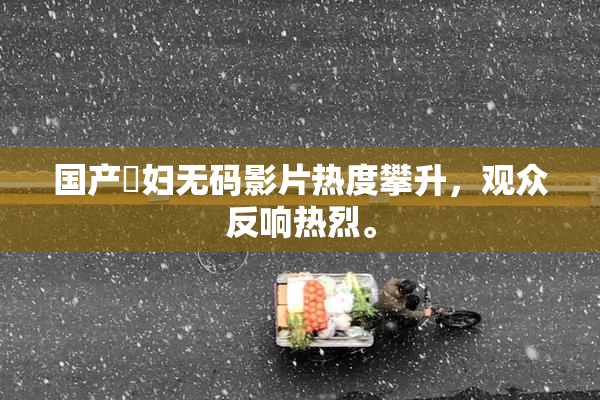 国产婬妇无码影片热度攀升，观众反响热烈。