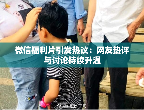 微信福利片引发热议：网友热评与讨论持续升温