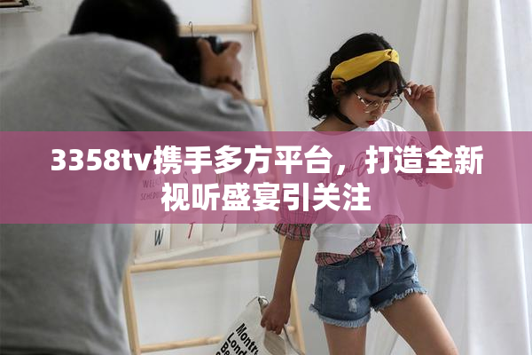 3358tv携手多方平台，打造全新视听盛宴引关注