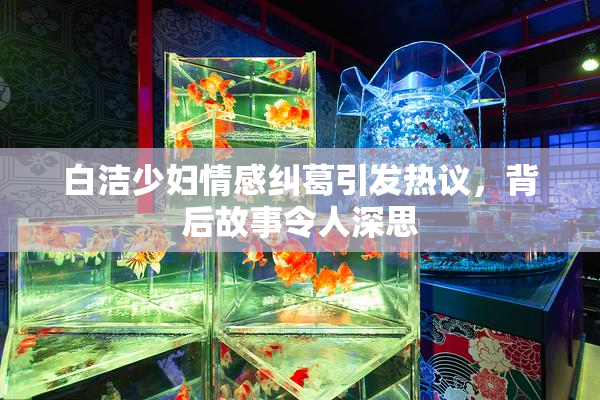 白洁少妇情感纠葛引发热议，背后故事令人深思