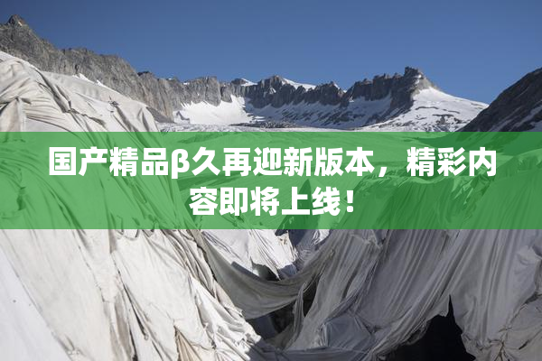 国产精品β久再迎新版本，精彩内容即将上线！