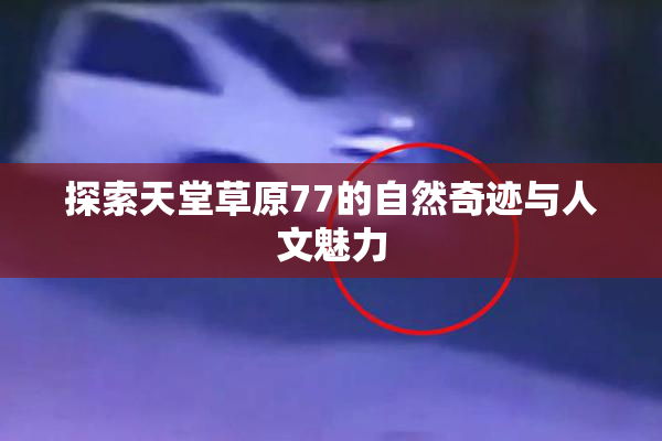 探索天堂草原77的自然奇迹与人文魅力