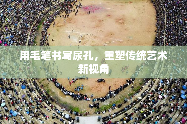 用毛笔书写尿孔，重塑传统艺术新视角