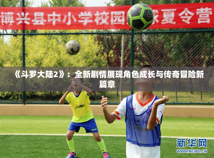 《斗罗大陆2》：全新剧情展现角色成长与传奇冒险新篇章