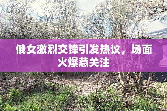 俄女激烈交锋引发热议，场面火爆惹关注