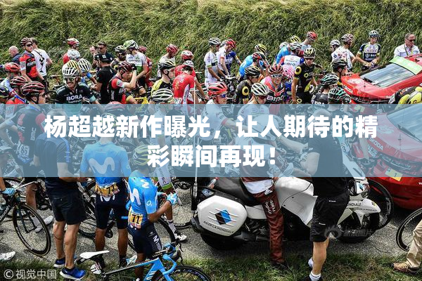 杨超越新作曝光，让人期待的精彩瞬间再现！