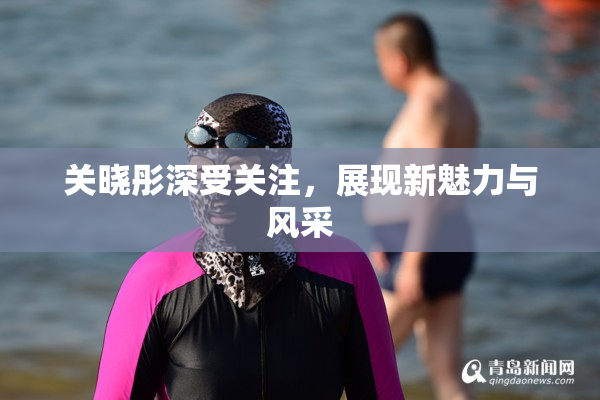 关晓彤深受关注，展现新魅力与风采