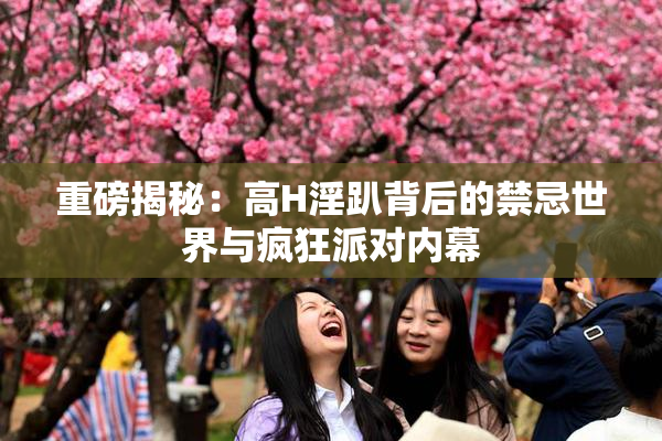重磅揭秘：高H淫趴背后的禁忌世界与疯狂派对内幕