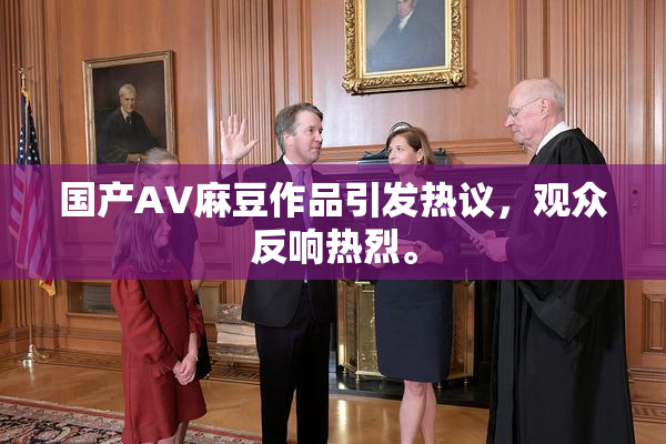 国产AV麻豆作品引发热议，观众反响热烈。