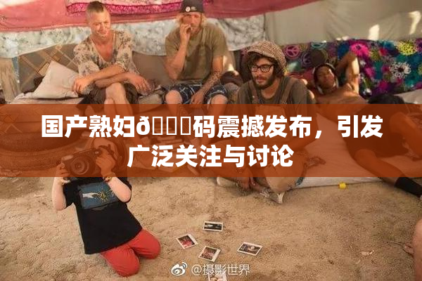 国产熟妇🈚码震撼发布，引发广泛关注与讨论