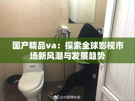 国产精品va：探索全球影视市场新风潮与发展趋势