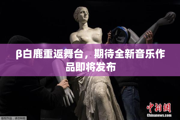 β白鹿重返舞台，期待全新音乐作品即将发布
