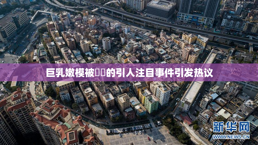 巨乳嫩模被❌‌的引人注目事件引发热议