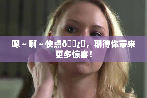 嗯～啊～快点🌿‌，期待你带来更多惊喜！