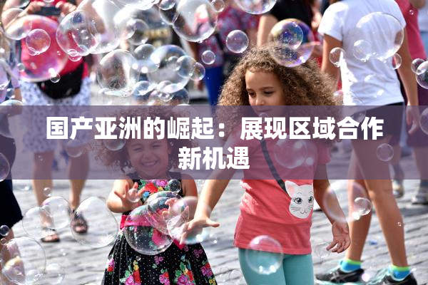 国产亚洲的崛起：展现区域合作新机遇
