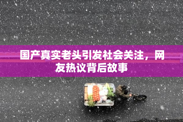 国产真实老头引发社会关注，网友热议背后故事