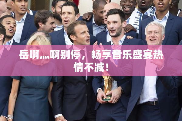 岳啊灬啊别停，畅享音乐盛宴热情不减！