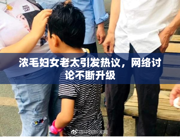 浓毛妇女老太引发热议，网络讨论不断升级