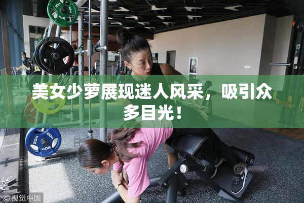 美女少萝展现迷人风采，吸引众多目光！