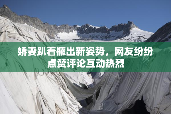 娇妻趴着撅出新姿势，网友纷纷点赞评论互动热烈
