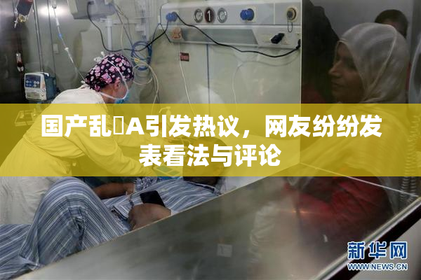 国产乱婬A引发热议，网友纷纷发表看法与评论