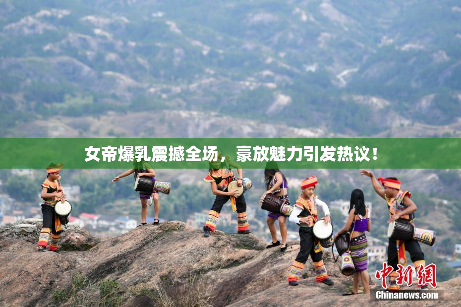 女帝爆乳震撼全场，豪放魅力引发热议！
