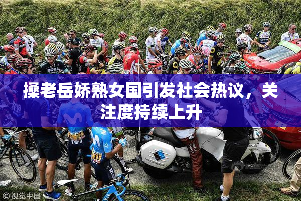 搡老岳娇熟女国引发社会热议，关注度持续上升
