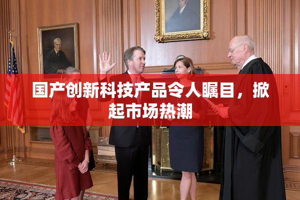 国产创新科技产品令人瞩目，掀起市场热潮