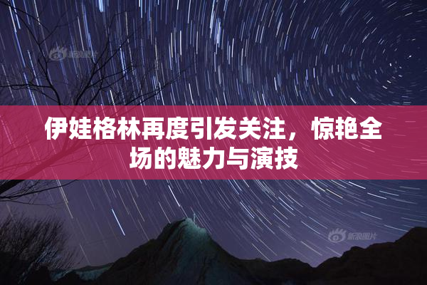 伊娃格林再度引发关注，惊艳全场的魅力与演技