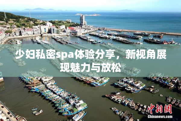 少妇私密spa体验分享，新视角展现魅力与放松