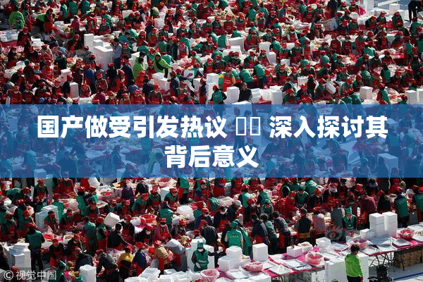 国产做受引发热议 ❌‌ 深入探讨其背后意义