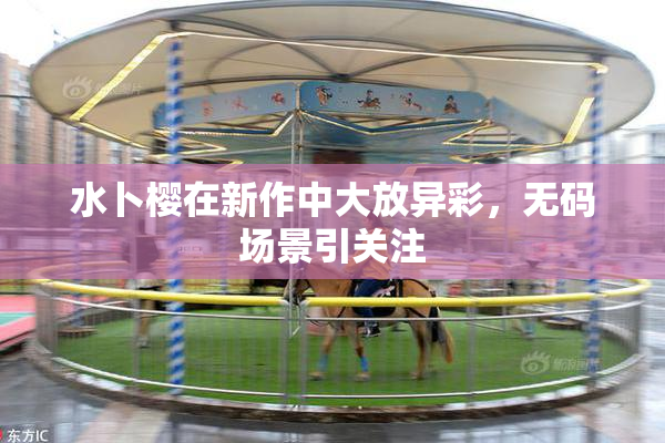水卜樱在新作中大放异彩，无码场景引关注