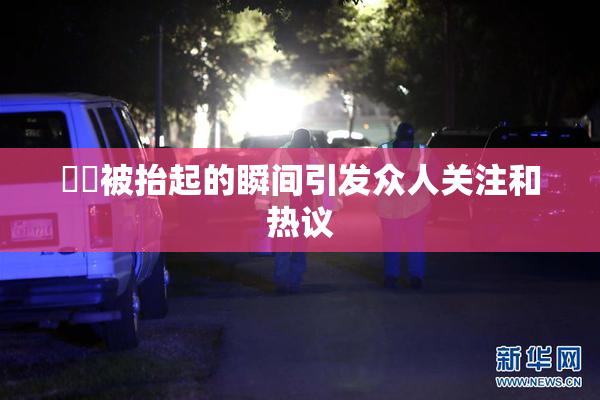 妺妺被抬起的瞬间引发众人关注和热议