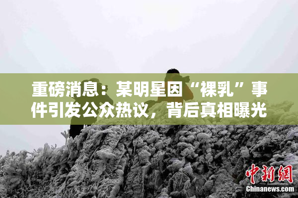 重磅消息：某明星因“裸乳”事件引发公众热议，背后真相曝光！