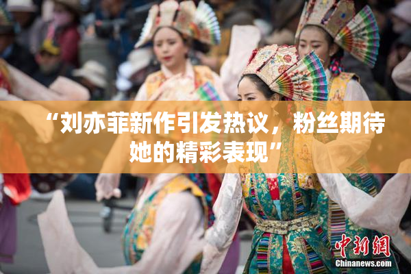 “刘亦菲新作引发热议，粉丝期待她的精彩表现”