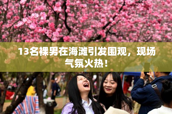 13名裸男在海滩引发围观，现场气氛火热！