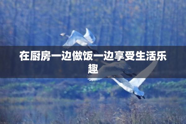 在厨房一边做饭一边享受生活乐趣